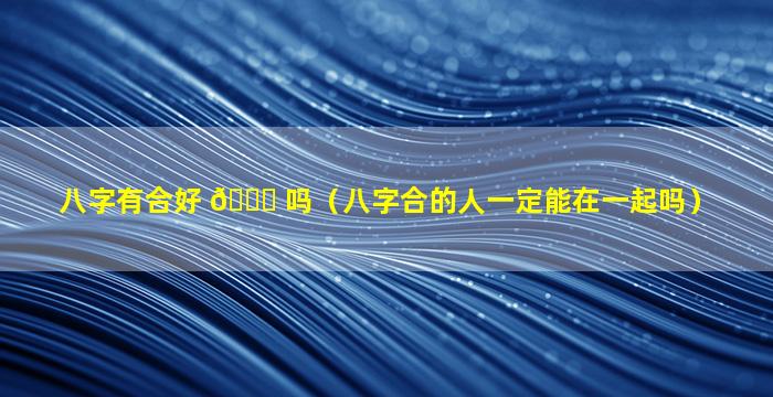 八字有合好 🐞 吗（八字合的人一定能在一起吗）